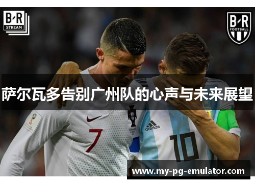 萨尔瓦多告别广州队的心声与未来展望