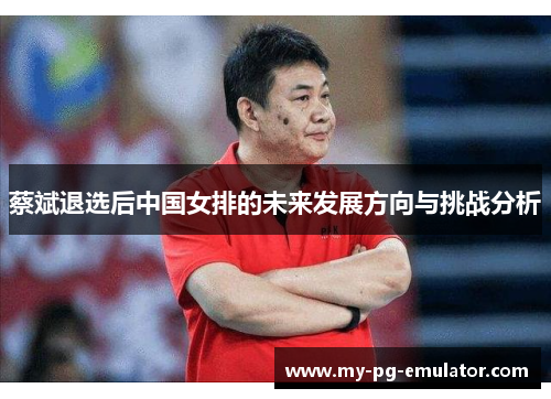 蔡斌退选后中国女排的未来发展方向与挑战分析 蔡斌退选后中国女排的未来发展方向与挑战分析