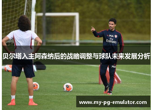 贝尔塔入主阿森纳后的战略调整与球队未来发展分析