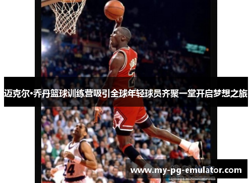 迈克尔·乔丹篮球训练营吸引全球年轻球员齐聚一堂开启梦想之旅