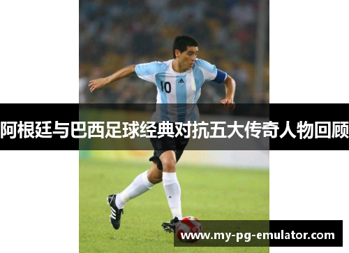 阿根廷与巴西足球经典对抗五大传奇人物回顾 阿根廷与巴西足球经典对抗五大传奇人物回顾