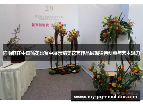 陈雨菲在中国插花比赛中展示精美花艺作品展现独特创意与艺术魅力 陈雨菲在中国插花比赛中展示精美花艺作品展现独特创意与艺术魅力