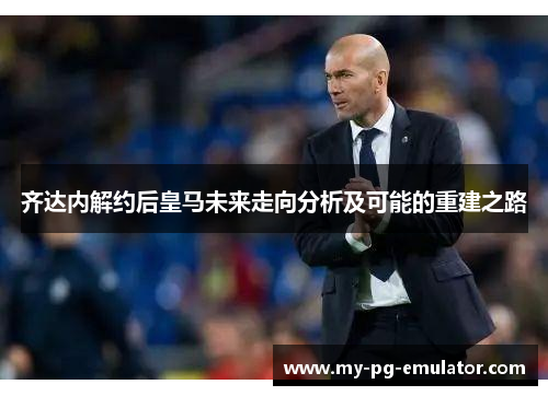 齐达内解约后皇马未来走向分析及可能的重建之路 齐达内解约后皇马未来走向分析及可能的重建之路