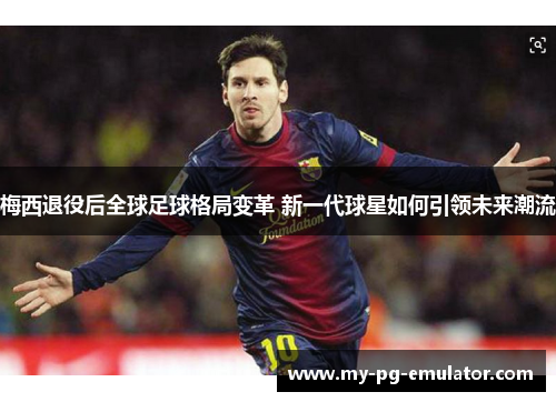 梅西退役后全球足球格局变革 新一代球星如何引领未来潮流