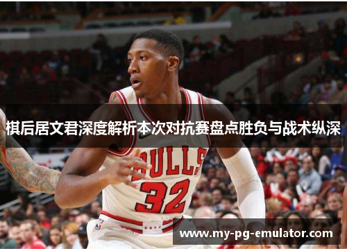 棋后居文君深度解析本次对抗赛盘点胜负与战术纵深